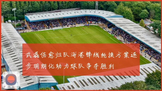 武磊伤愈归队海港锋线轮换方案逐步明朗化助力球队争夺胜利