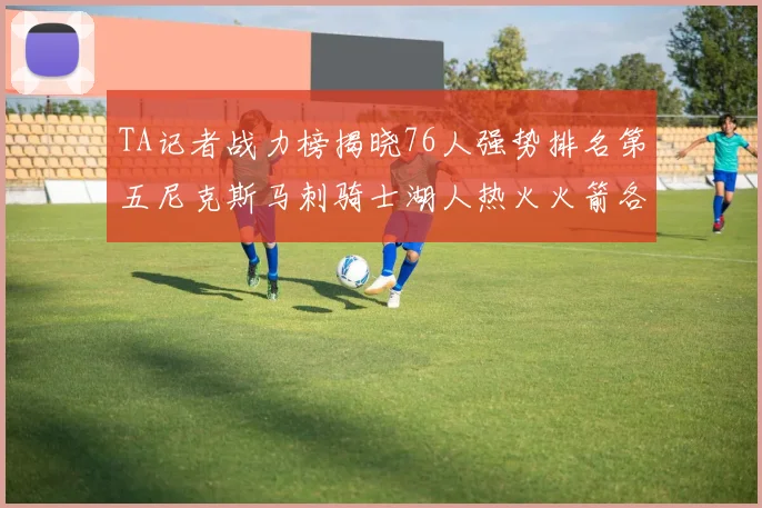TA记者战力榜揭晓76人强势排名第五尼克斯马刺骑士湖人热火火箭各自位置分析