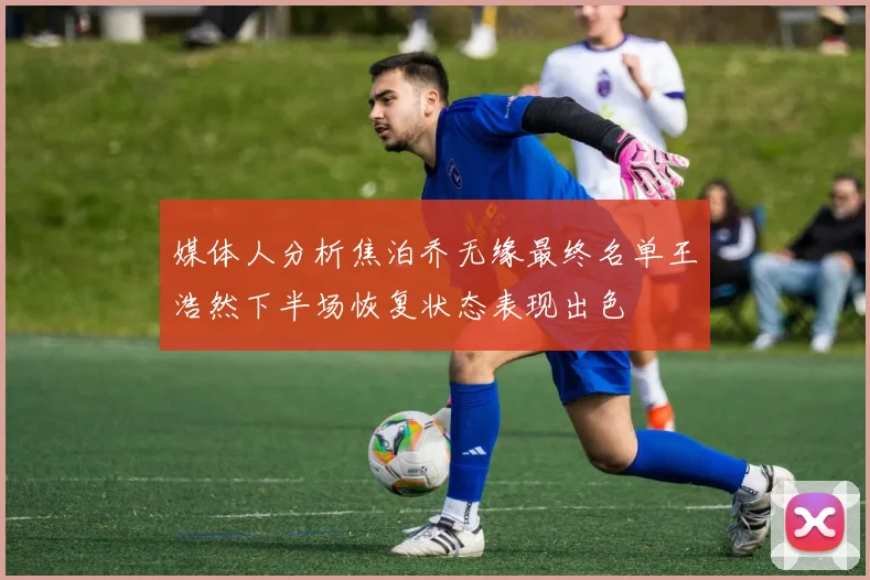 媒体人分析焦泊乔无缘最终名单王浩然下半场恢复状态表现出色