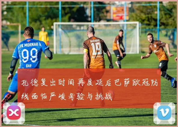 孔德复出时间再度延后巴萨欧冠防线面临严峻考验与挑战