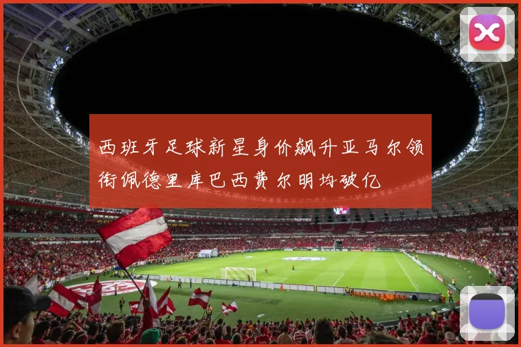 西班牙足球新星身价飙升亚马尔领衔佩德里库巴西费尔明均破亿