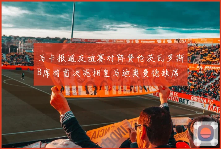 马卡报道友谊赛对阵费伦茨瓦罗斯B席将首次亮相皇马迪奥曼德缺席