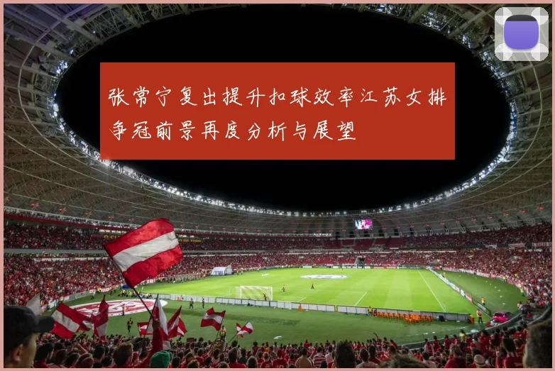 张常宁复出提升扣球效率江苏女排争冠前景再度分析与展望