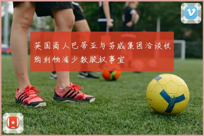 英国商人巴蒂亚与芬威集团洽谈收购利物浦少数股权事宜
