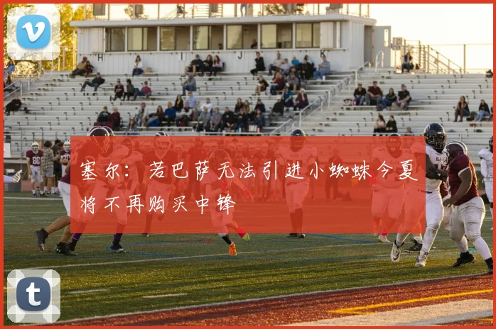 塞尔：若巴萨无法引进小蜘蛛今夏将不再购买中锋