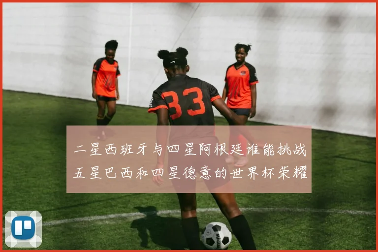 二星西班牙与四星阿根廷谁能挑战五星巴西和四星德意的世界杯荣耀